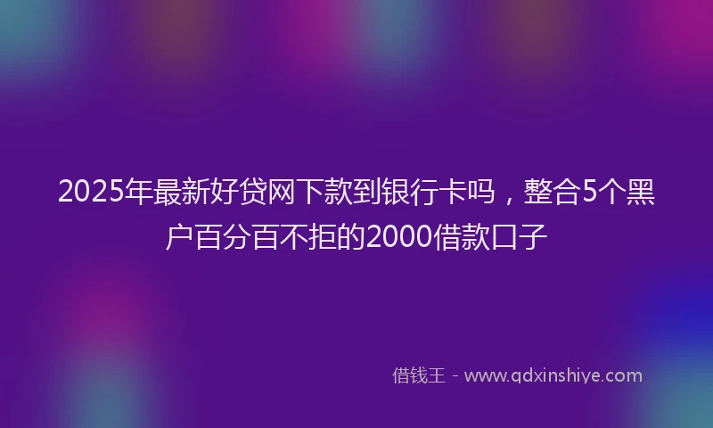 2025年最新好贷网下款到银行卡吗，整合5个黑户百分百不拒的2000借款口子