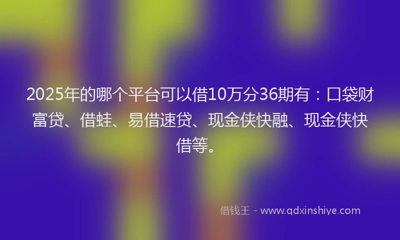 2025年的哪个平台可以借10万分36期有：口袋财富贷、借蛙、易借速贷、现金侠快融、现金侠快借等。