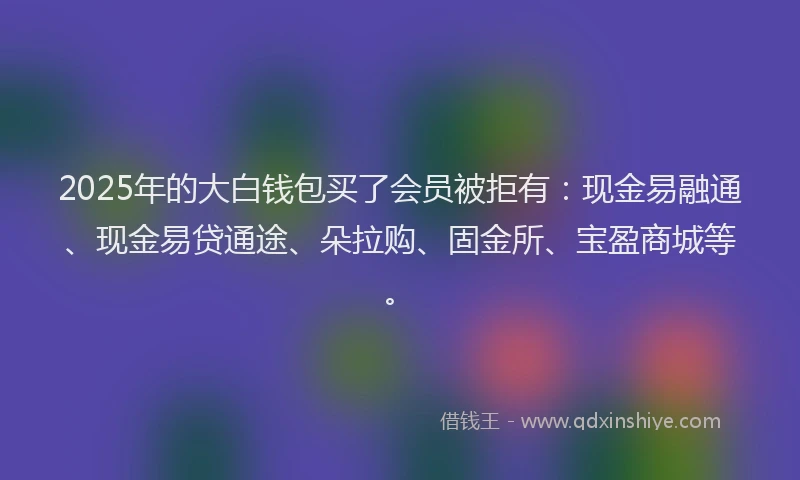 2025年的大白钱包买了会员被拒有：现金易融通、现金易贷通途、朵拉购、固金所、宝盈商城等。
