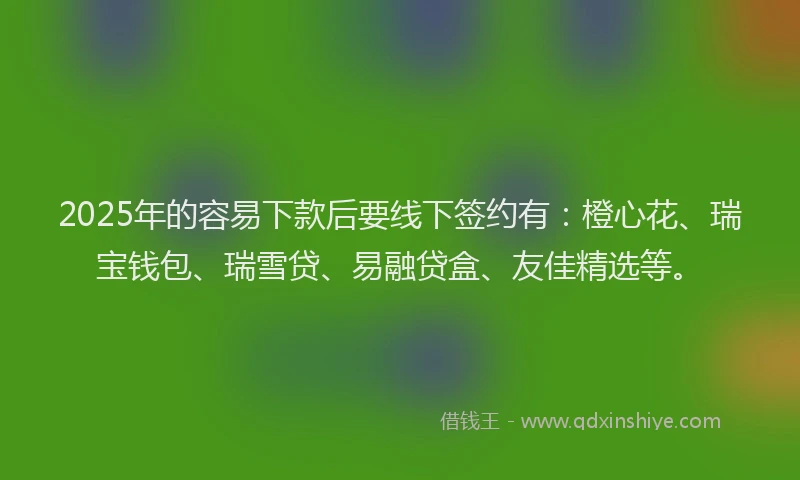 2025年的容易下款后要线下签约有：橙心花、瑞宝钱包、瑞雪贷、易融贷盒、友佳精选等。