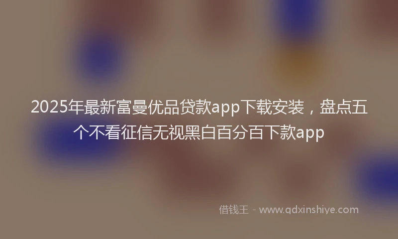 2025年最新富曼优品贷款app下载安装，盘点五个不看征信无视黑白百分百下款app