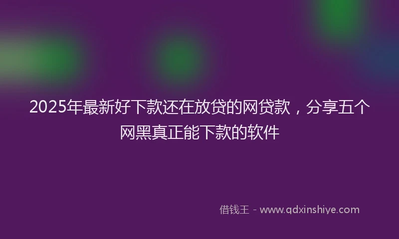2025年最新好下款还在放贷的网贷款，分享五个网黑真正能下款的软件
