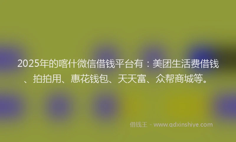 2025年的喀什微信借钱平台有:美团生活费借钱、拍拍用、惠花钱包、天天富、众帮商城等。