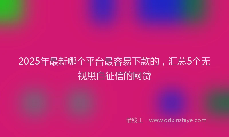 2025年最新哪个平台最容易下款的，汇总5个无视黑白征信的网贷