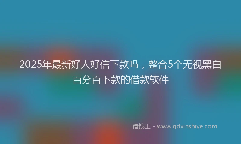 2025年最新好人好信下款吗，整合5个无视黑白百分百下款的借款软件