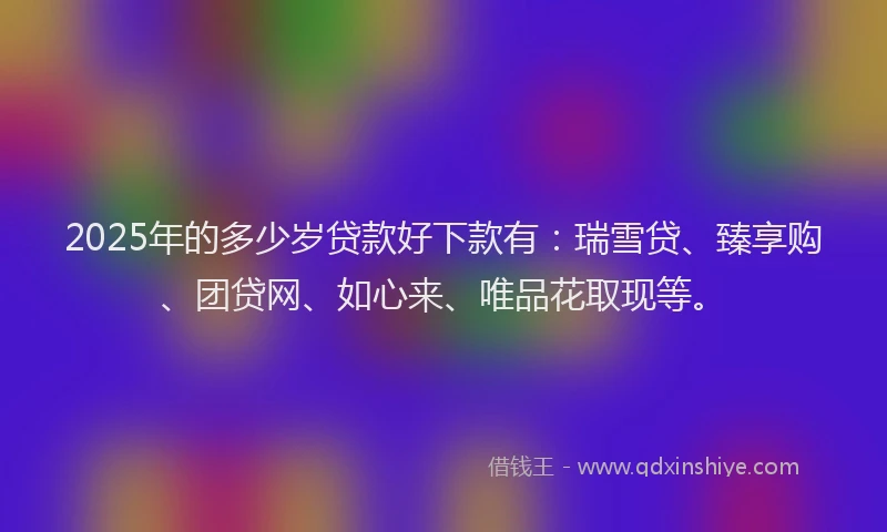 2025年的多少岁贷款好下款有：瑞雪贷、臻享购、团贷网、如心来、唯品花取现等。