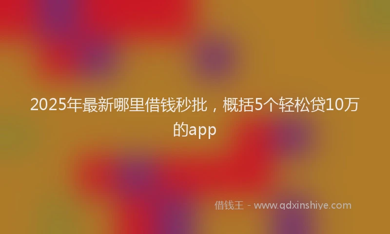 2025年最新哪里借钱秒批，概括5个轻松贷10万的app