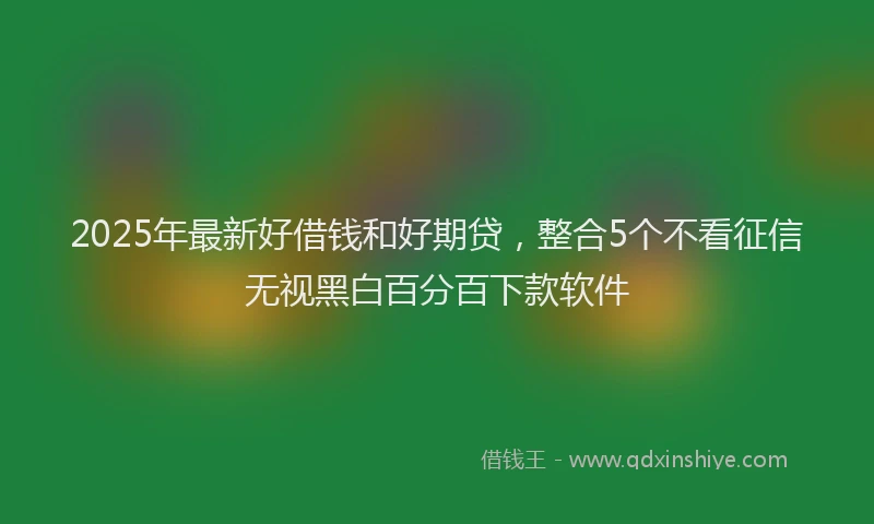 2025年最新好借钱和好期贷，整合5个不看征信无视黑白百分百下款软件