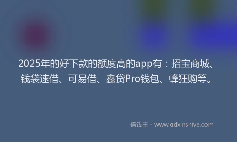 2025年的好下款的额度高的app有：招宝商城、钱袋速借、可易借、鑫贷Pro钱包、蜂狂购等。