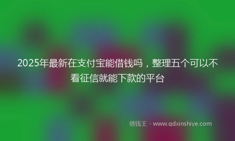 2025年最新在支付宝能借钱吗，整理五个可以不看征信就能下款的平台