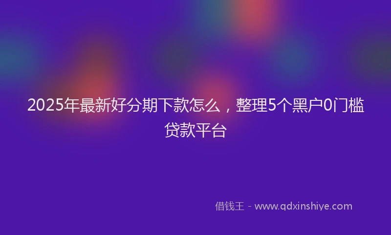 2025年最新好分期下款怎么，整理5个黑户0门槛贷款平台