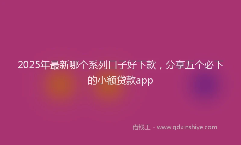 2025年最新哪个系列口子好下款，分享五个必下的小额贷款app