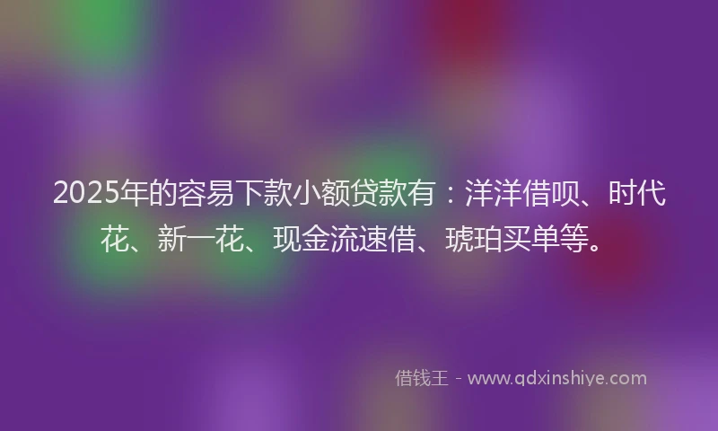 2025年的容易下款小额贷款有：洋洋借呗、时代花、新一花、现金流速借、琥珀买单等。