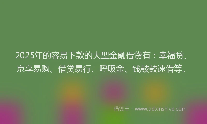 2025年的容易下款的大型金融借贷有：幸福贷、京享易购、借贷易行、呼吸金、钱鼓鼓速借等。