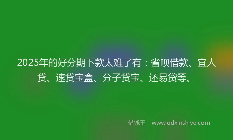 2025年的好分期下款太难了有：省呗借款、宜人贷、速贷宝盒、分子贷宝、还易贷等。
