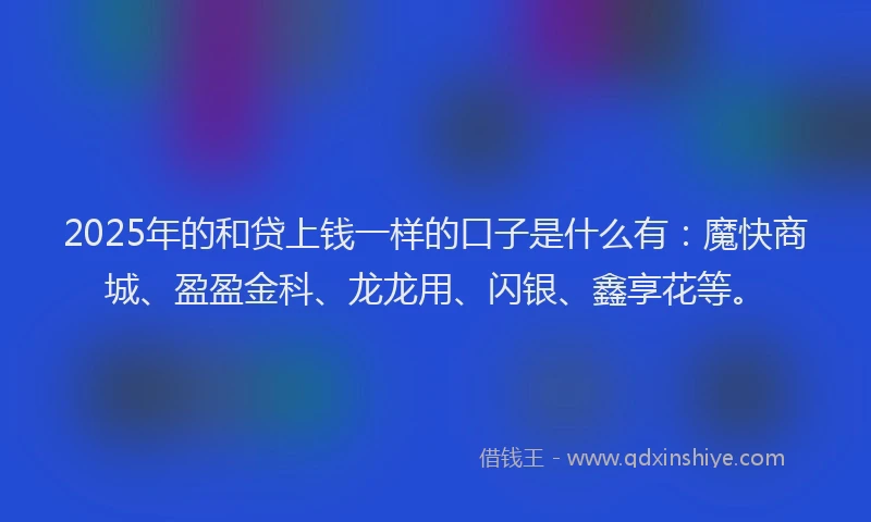 2025年的和贷上钱一样的口子是什么有：魔快商城、盈盈金科、龙龙用、闪银、鑫享花等。