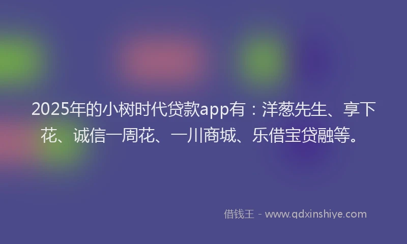 2025年的小树时代贷款app有：洋葱先生、享下花、诚信一周花、一川商城、乐借宝贷融等。