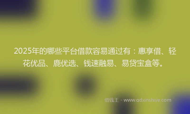 2025年的哪些平台借款容易通过有：惠享借、轻花优品、鹿优选、钱速融易、易贷宝盒等。