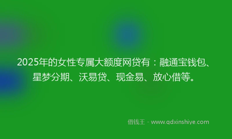 2025年的女性专属大额度网贷有：融通宝钱包、星梦分期、沃易贷、现金易、放心借等。