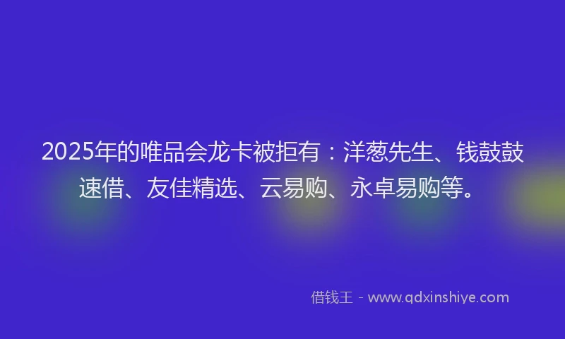 2025年的唯品会龙卡被拒有：洋葱先生、钱鼓鼓速借、友佳精选、云易购、永卓易购等。