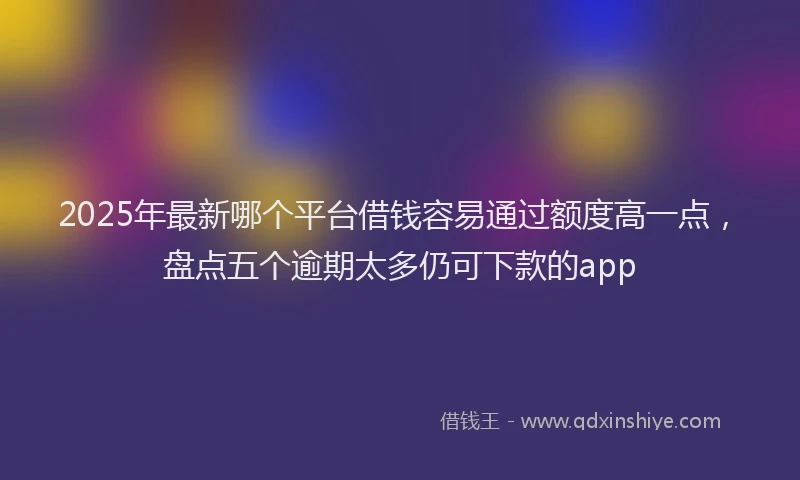 2025年最新哪个平台借钱容易通过额度高一点，盘点五个逾期太多仍可下款的app
