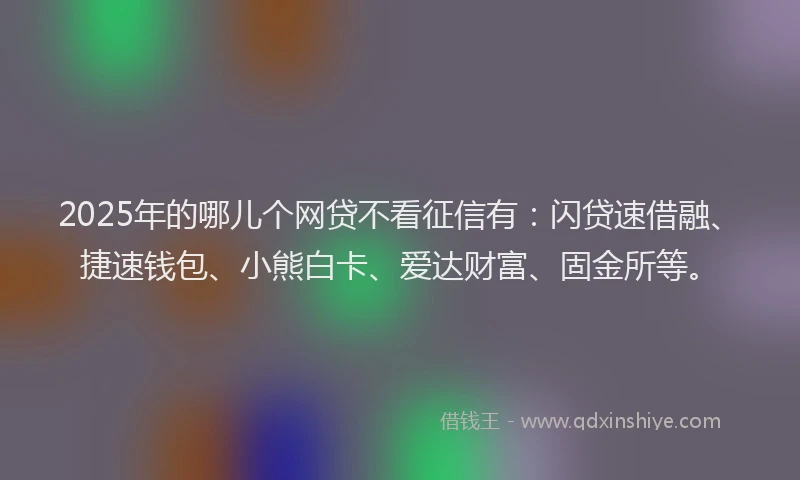2025年的哪儿个网贷不看征信有：闪贷速借融、捷速钱包、小熊白卡、爱达财富、固金所等。