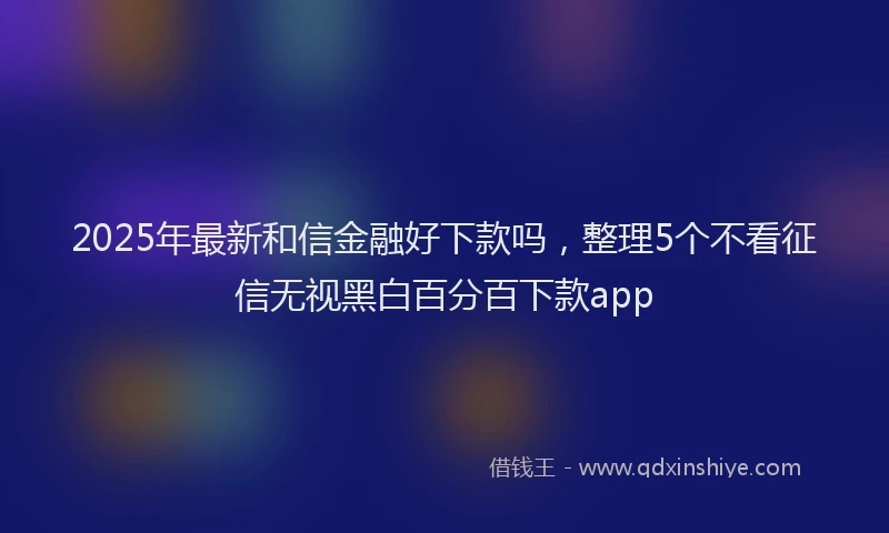 2025年最新和信金融好下款吗，整理5个不看征信无视黑白百分百下款app
