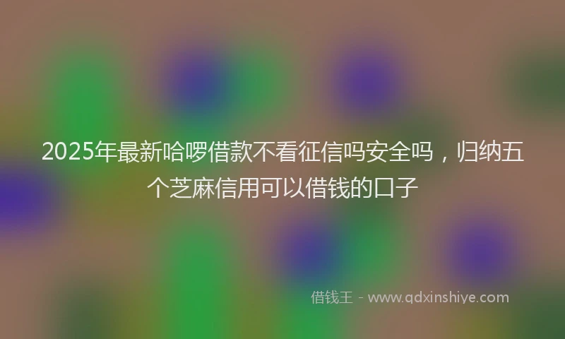 2025年最新哈啰借款不看征信吗安全吗，归纳五个芝麻信用可以借钱的口子