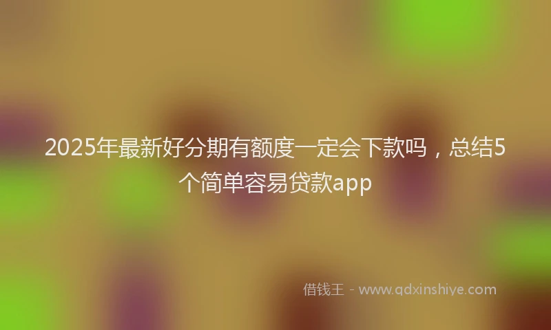 2025年最新好分期有额度一定会下款吗，总结5个简单容易贷款app