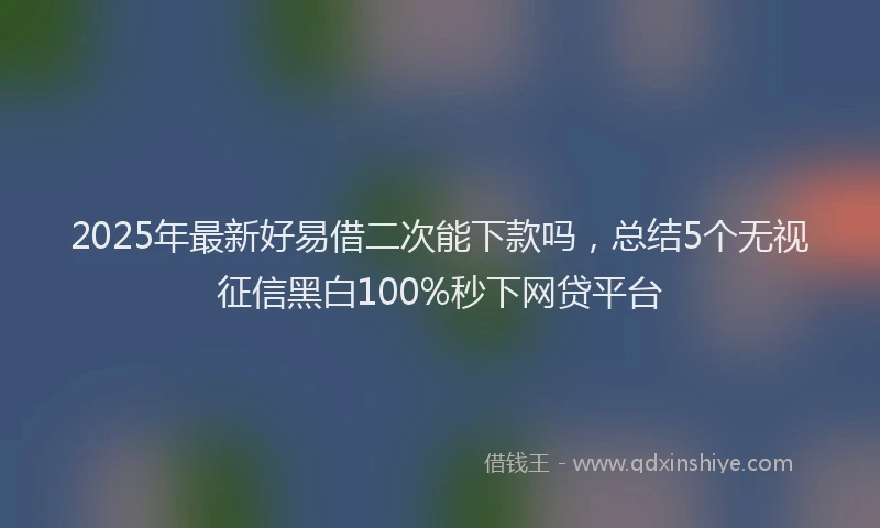 2025年最新好易借二次能下款吗，总结5个无视征信黑白100%秒下网贷平台