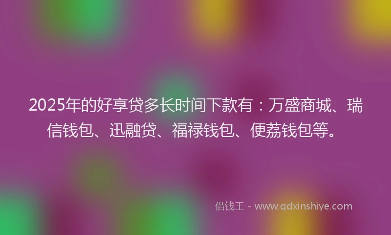 2025年的好享贷多长时间下款有：万盛商城、瑞信钱包、迅融贷、福禄钱包、便荔钱包等。