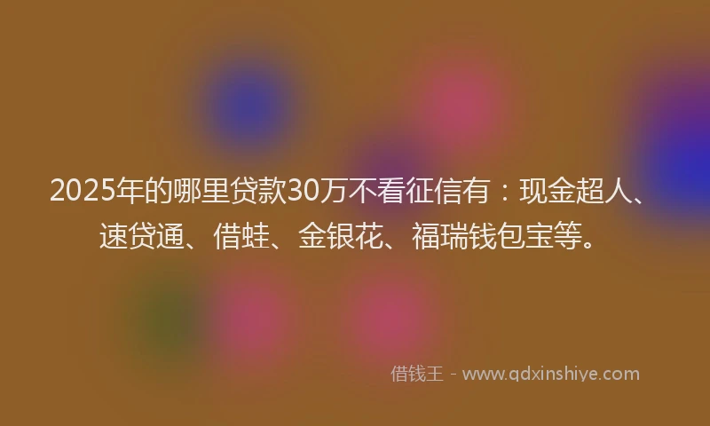 2025年的哪里贷款30万不看征信有：现金超人、速贷通、借蛙、金银花、福瑞钱包宝等。