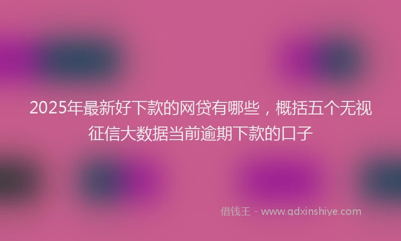 2025年最新好下款的网贷有哪些，概括五个无视征信大数据当前逾期下款的口子
