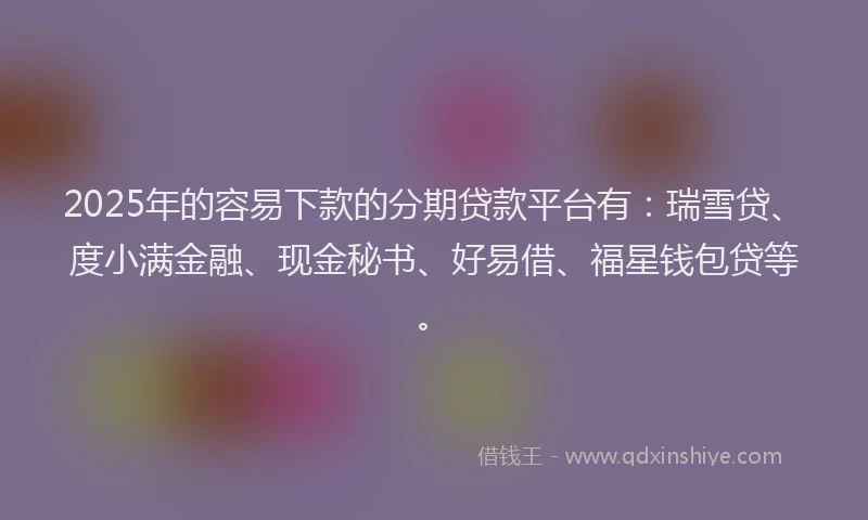 2025年的容易下款的分期贷款平台有：瑞雪贷、度小满金融、现金秘书、好易借、福星钱包贷等。