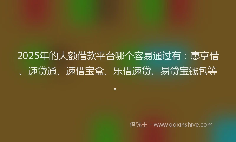 2025年的大额借款平台哪个容易通过有：惠享借、速贷通、速借宝盒、乐借速贷、易贷宝钱包等。
