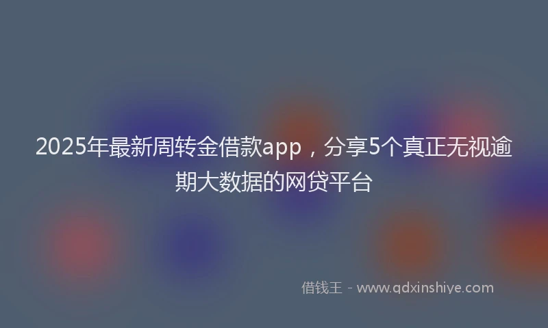 2025年最新周转金借款app，分享5个真正无视逾期大数据的网贷平台