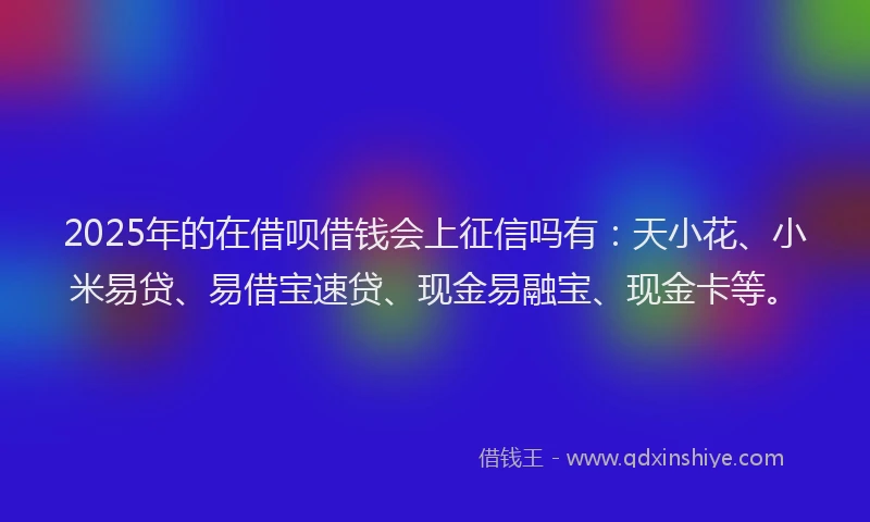 2025年的在借呗借钱会上征信吗有：天小花、小米易贷、易借宝速贷、现金易融宝、现金卡等。