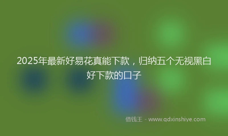 2025年最新好易花真能下款，归纳五个无视黑白好下款的口子