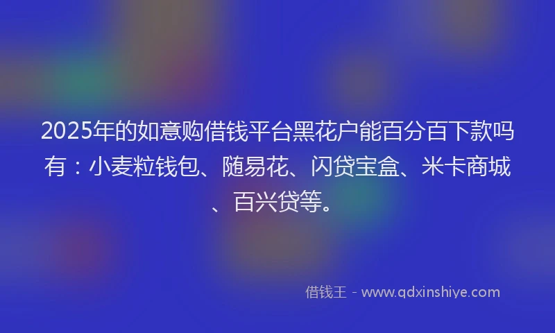 2025年的如意购借钱平台黑花户能百分百下款吗有：小麦粒钱包、随易花、闪贷宝盒、米卡商城、百兴贷等。
