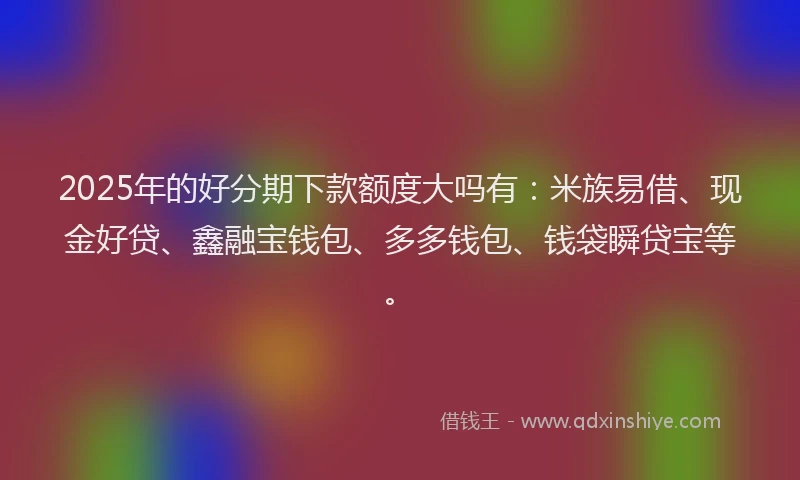 2025年的好分期下款额度大吗有：米族易借、现金好贷、鑫融宝钱包、多多钱包、钱袋瞬贷宝等。