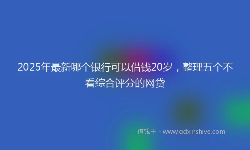 2025年最新哪个银行可以借钱20岁，整理五个不看综合评分的网贷