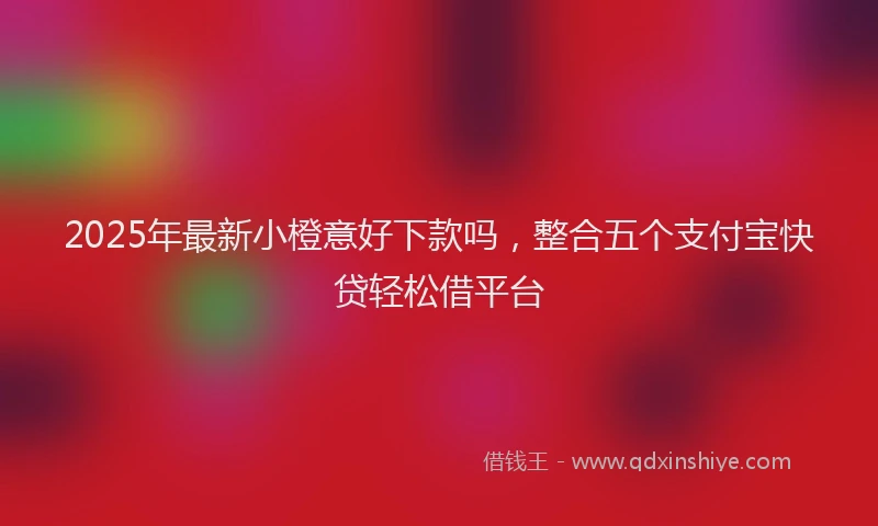 2025年最新小橙意好下款吗，整合五个支付宝快贷轻松借平台