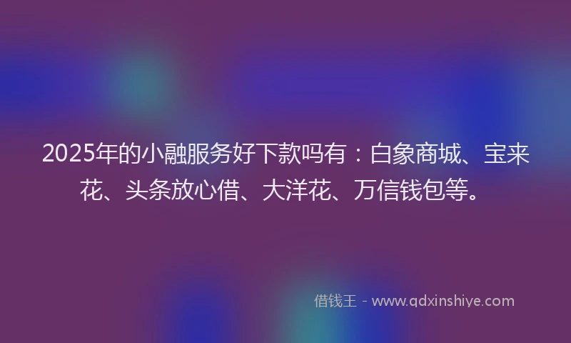 2025年的小融服务好下款吗有：白象商城、宝来花、头条放心借、大洋花、万信钱包等。