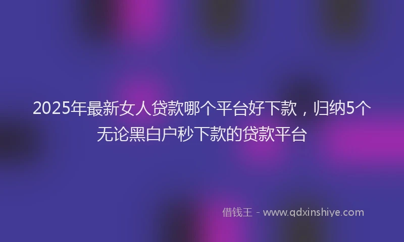 2025年最新女人贷款哪个平台好下款，归纳5个无论黑白户秒下款的贷款平台