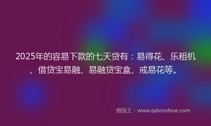 2025年的容易下款的七天贷有：易得花、乐租机、借贷宝易融、易融贷宝盒、戒易花等。