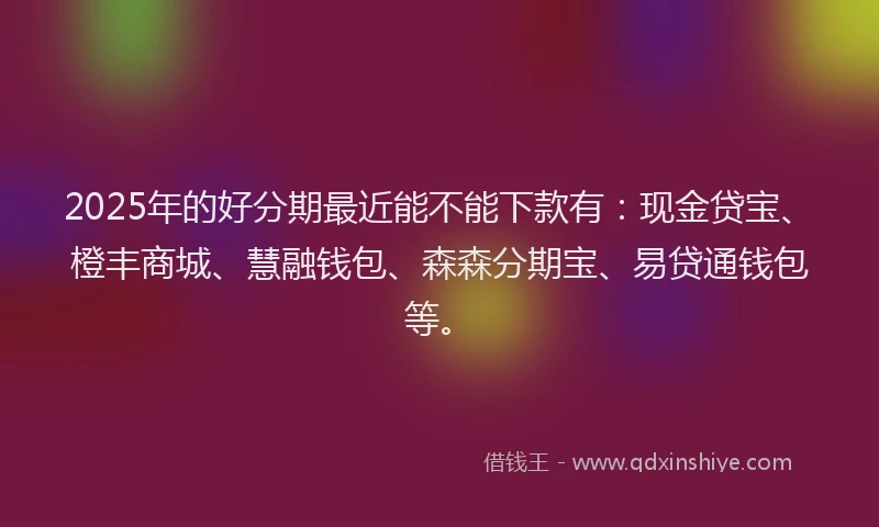 2025年的好分期最近能不能下款有：现金贷宝、橙丰商城、慧融钱包、森森分期宝、易贷通钱包等。