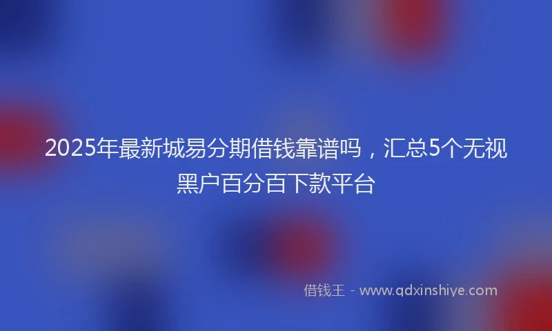2025年最新城易分期借钱靠谱吗，汇总5个无视黑户百分百下款平台