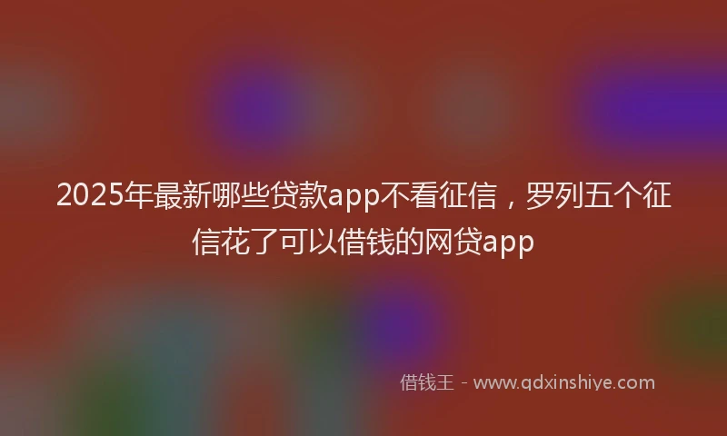 2025年最新哪些贷款app不看征信，罗列五个征信花了可以借钱的网贷app