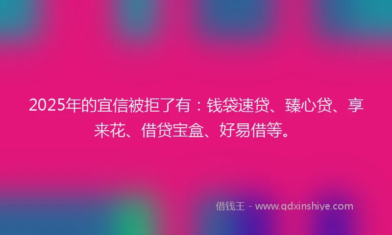 2025年的宜信被拒了有：钱袋速贷、臻心贷、享来花、借贷宝盒、好易借等。