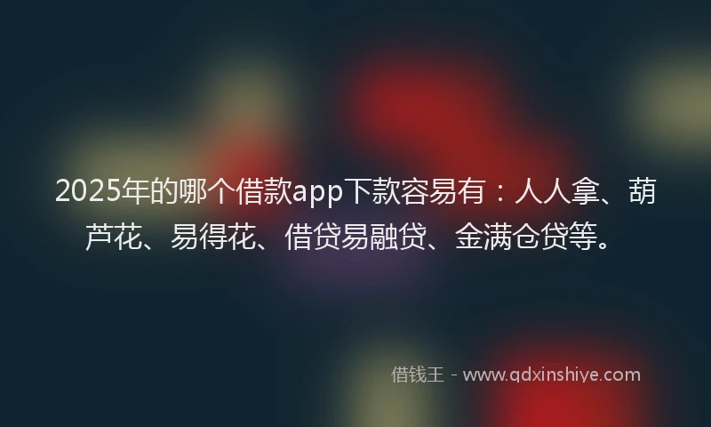 2025年的哪个借款app下款容易有：人人拿、葫芦花、易得花、借贷易融贷、金满仓贷等。